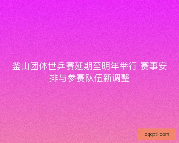 釜山团体世乒赛延期至明年举行 赛事安排与参赛队伍新调整
