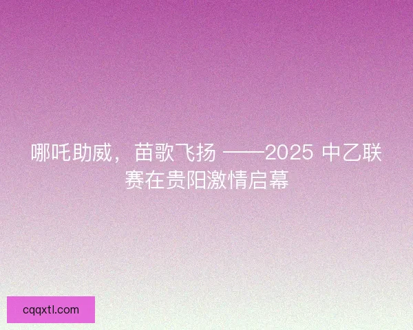 哪吒助威，苗歌飞扬 ——2025 中乙联赛在贵阳激情启幕