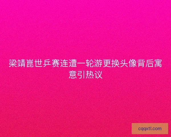 梁靖崑世乒赛连遭一轮游更换头像背后寓意引热议