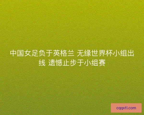 中国女足负于英格兰 无缘世界杯小组出线 遗憾止步于小组赛