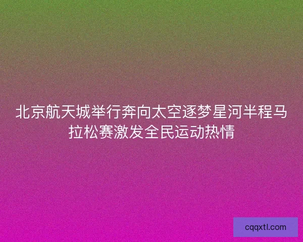 北京航天城举行奔向太空逐梦星河半程马拉松赛激发全民运动热情