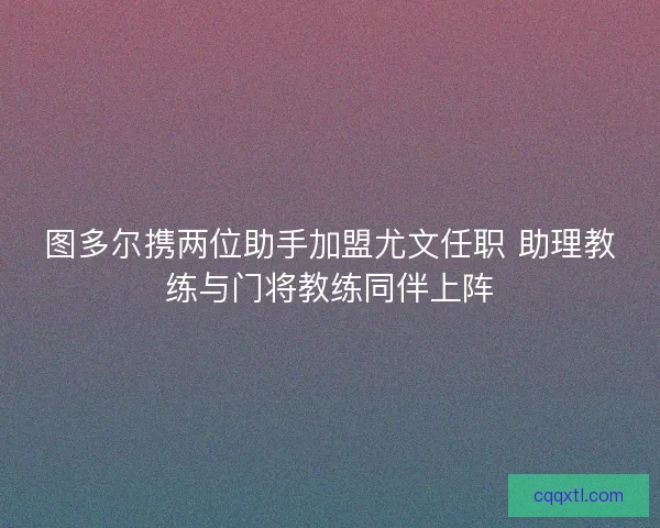 图多尔携两位助手加盟尤文任职 助理教练与门将教练同伴上阵
