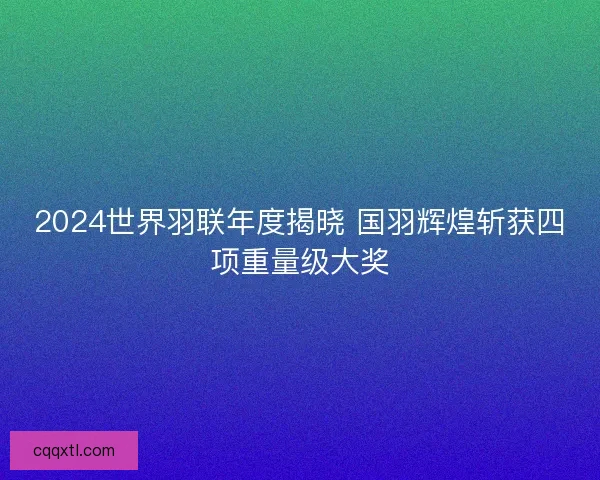 2024世界羽联年度揭晓 国羽辉煌斩获四项重量级大奖