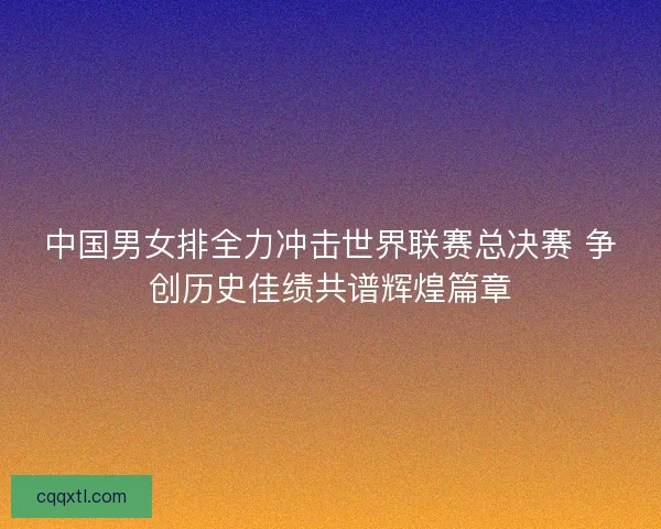 中国男女排全力冲击世界联赛总决赛 争创历史佳绩共谱辉煌篇章