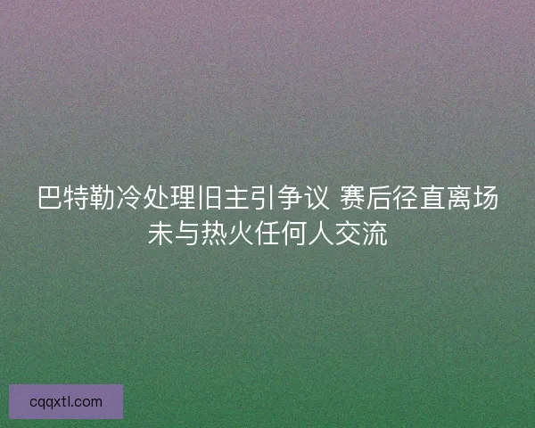 巴特勒冷处理旧主引争议 赛后径直离场未与热火任何人交流