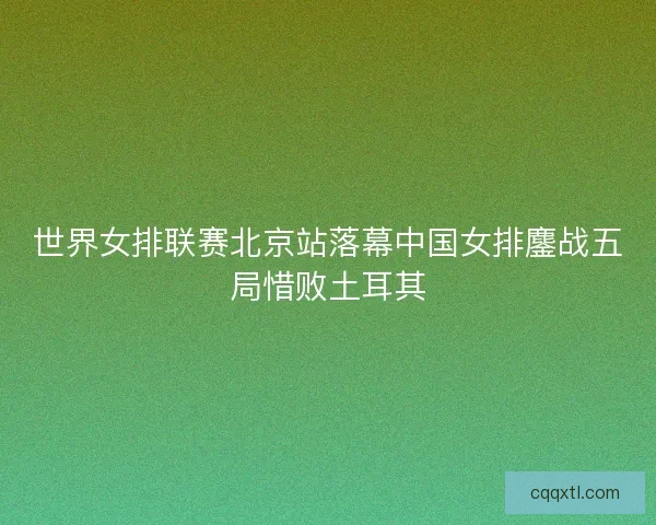 世界女排联赛北京站落幕中国女排鏖战五局惜败土耳其