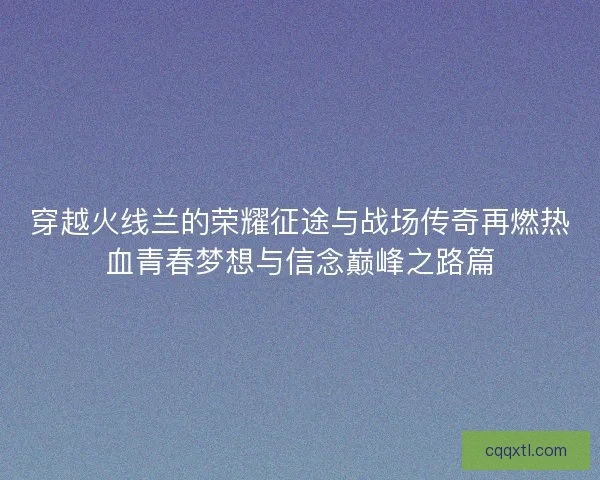 穿越火线兰的荣耀征途与战场传奇再燃热血青春梦想与信念巅峰之路篇
