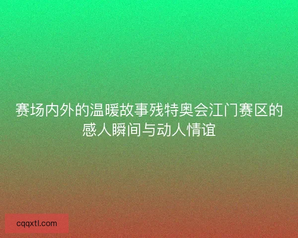 赛场内外的温暖故事残特奥会江门赛区的感人瞬间与动人情谊