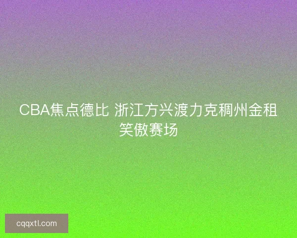 CBA焦点德比 浙江方兴渡力克稠州金租笑傲赛场