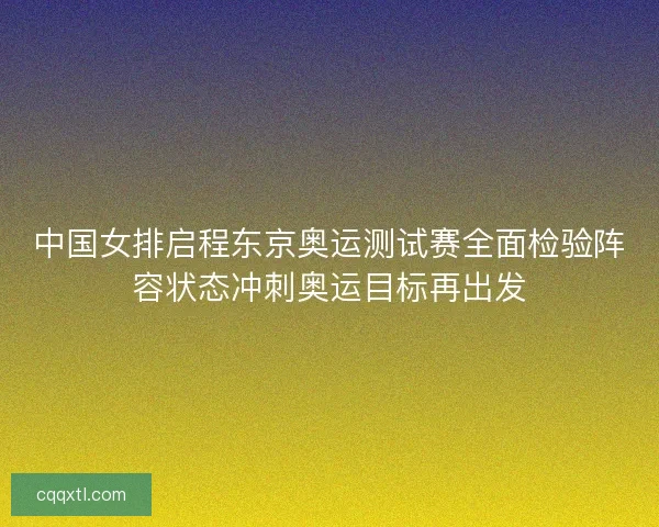 中国女排启程东京奥运测试赛全面检验阵容状态冲刺奥运目标再出发