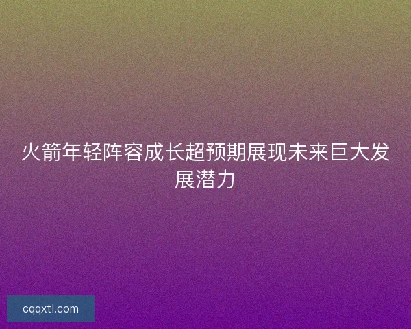火箭年轻阵容成长超预期展现未来巨大发展潜力 火箭年轻阵容成长超预期展现未来巨大发展潜力