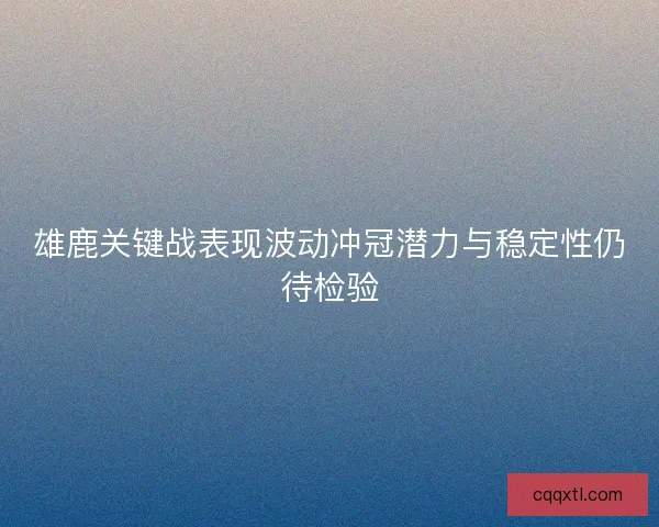 雄鹿关键战表现波动冲冠潜力与稳定性仍待检验