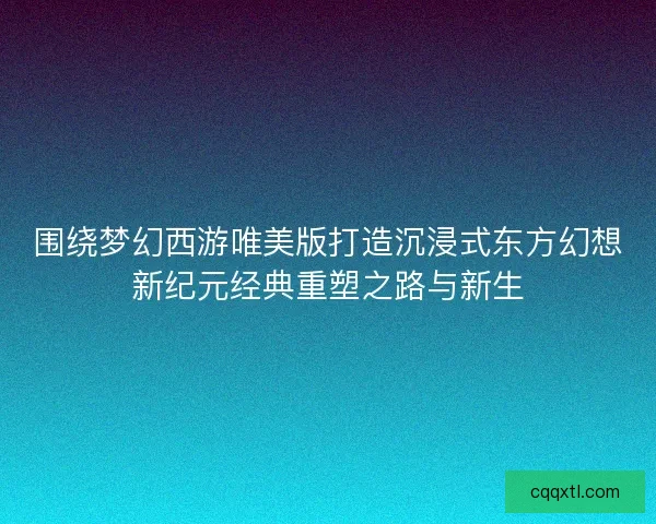 围绕梦幻西游唯美版打造沉浸式东方幻想新纪元经典重塑之路与新生 围绕梦幻西游唯美版打造沉浸式东方幻想新纪元经典重塑之路与新生